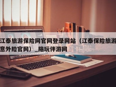 江泰旅游保险网官网登录网站（江泰保险旅游意外险官网）_陪玩伴游网