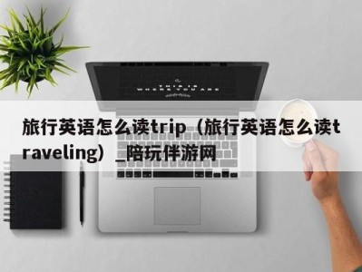 旅行英语怎么读trip（旅行英语怎么读traveling）_陪玩伴游网