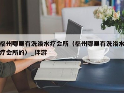 福州哪里有洗浴水疗会所（福州哪里有洗浴水疗会所的）_伴游