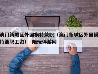 澳门新城区外国模特兼职（澳门新城区外国模特兼职工资）_陪玩伴游网