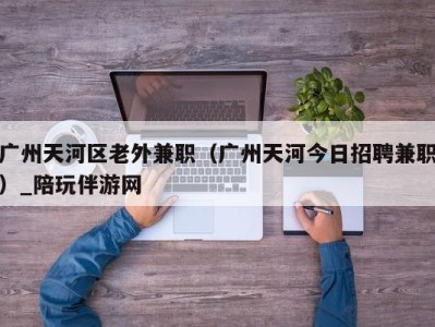 广州天河区老外兼职（广州天河今日招聘兼职）_陪玩伴游网