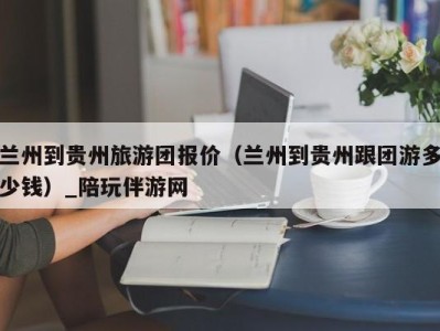 兰州到贵州旅游团报价（兰州到贵州跟团游多少钱）_陪玩伴游网