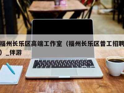 福州长乐区高端工作室（福州长乐区普工招聘）_伴游