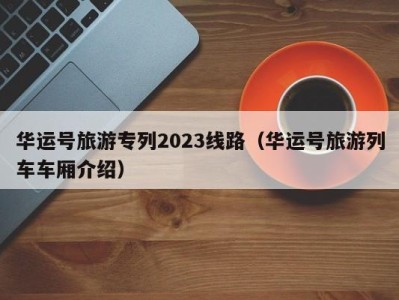 华运号旅游专列2023线路（华运号旅游列车车厢介绍）