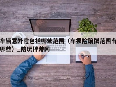 车辆意外险包括哪些范围（车损险赔偿范围有哪些）_陪玩伴游网