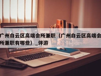 广州白云区高端会所兼职（广州白云区高端会所兼职有哪些）_伴游