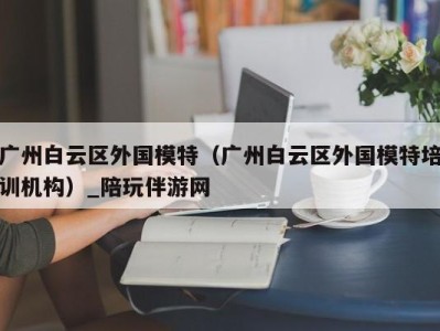 广州白云区外国模特（广州白云区外国模特培训机构）_陪玩伴游网