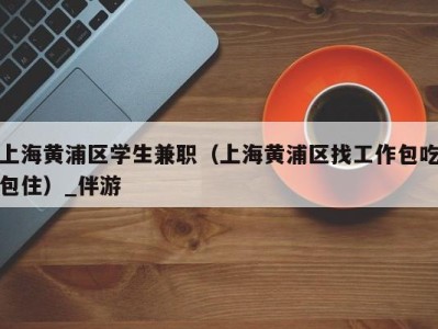 上海黄浦区学生兼职（上海黄浦区找工作包吃包住）_伴游